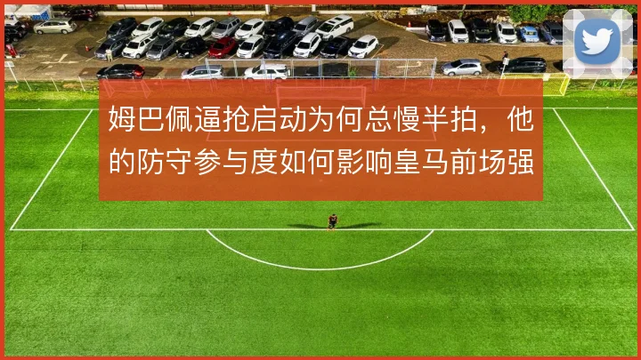 姆巴佩逼抢启动为何总慢半拍,他的防守参与度如何影响皇马前场强度
