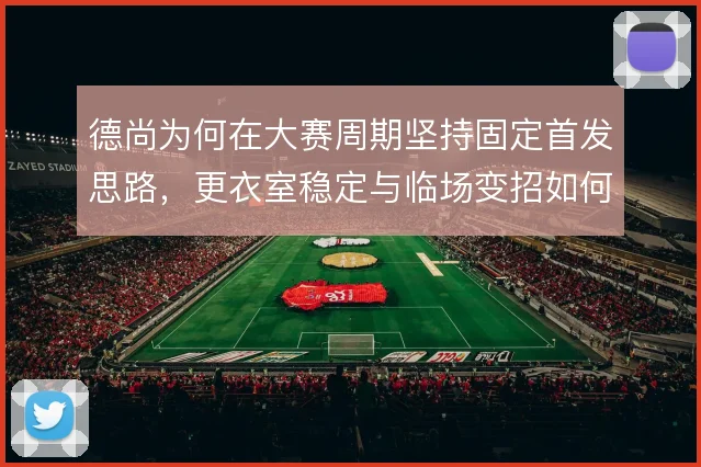 德尚为何在大赛周期坚持固定首发思路，更衣室稳定与临场变招如何权衡