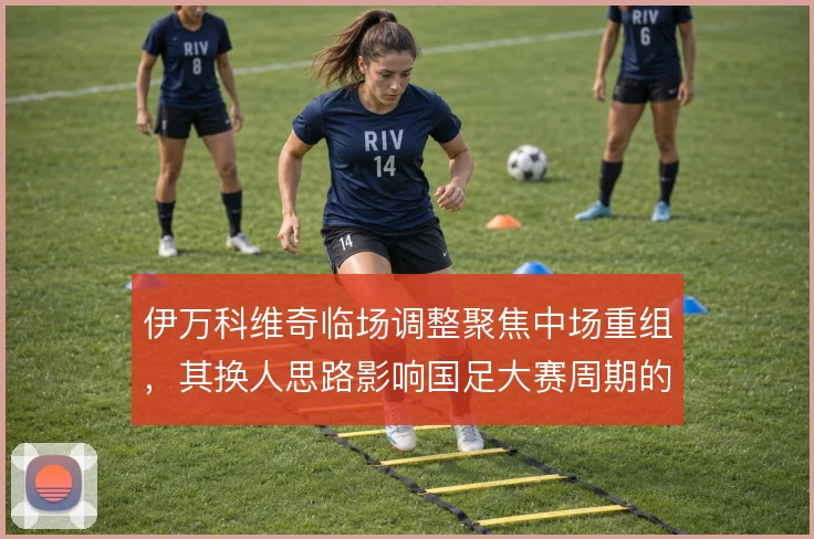 伊万科维奇临场调整聚焦中场重组，其换人思路影响国足大赛周期的走向
