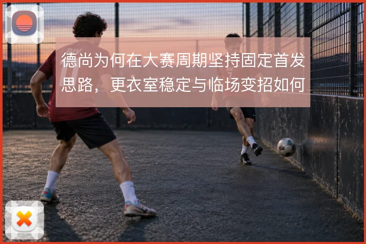 德尚为何在大赛周期坚持固定首发思路,更衣室稳定与临场变招如何权衡
