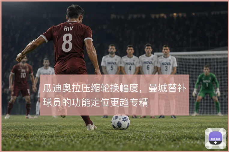 瓜迪奥拉压缩轮换幅度,曼城替补球员的功能定位更趋专精