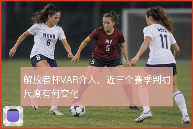 解放者杯VAR介入，近三个赛季判罚尺度有何变化