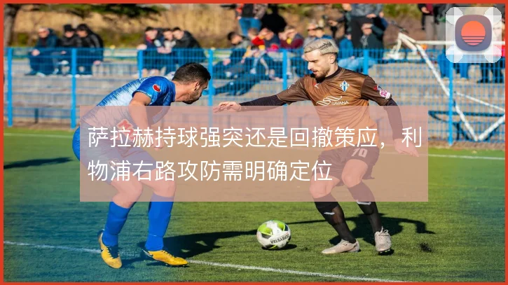 萨拉赫持球强突还是回撤策应,利物浦右路攻防需明确定位