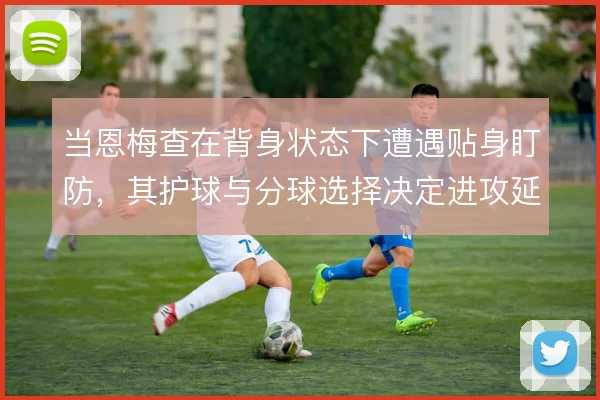 当恩梅查在背身状态下遭遇贴身盯防，其护球与分球选择决定进攻延续性