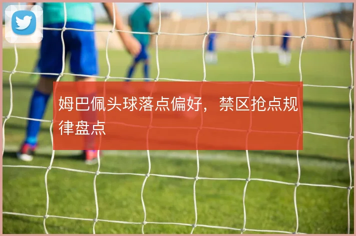 姆巴佩头球落点偏好,禁区抢点规律盘点
