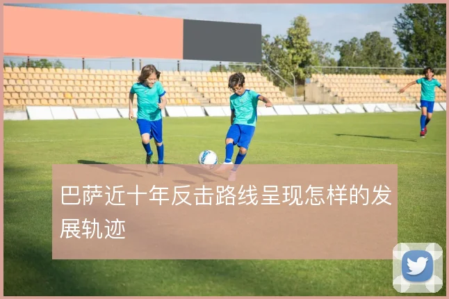 巴萨近十年反击路线呈现怎样的发展轨迹