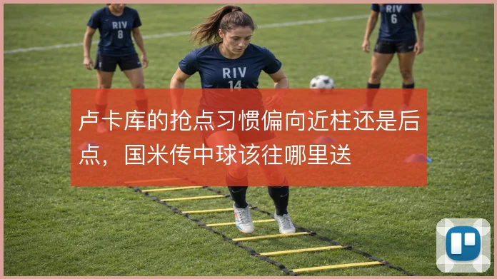 卢卡库的抢点习惯偏向近柱还是后点,国米传中球该往哪里送
