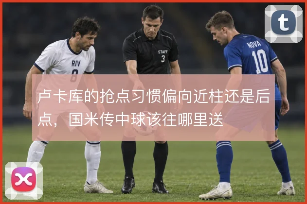 卢卡库的抢点习惯偏向近柱还是后点，国米传中球该往哪里送