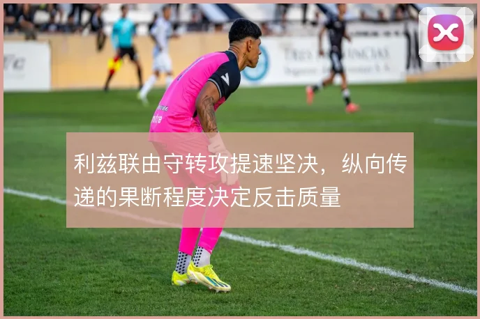利兹联由守转攻提速坚决,纵向传递的果断程度决定反击质量