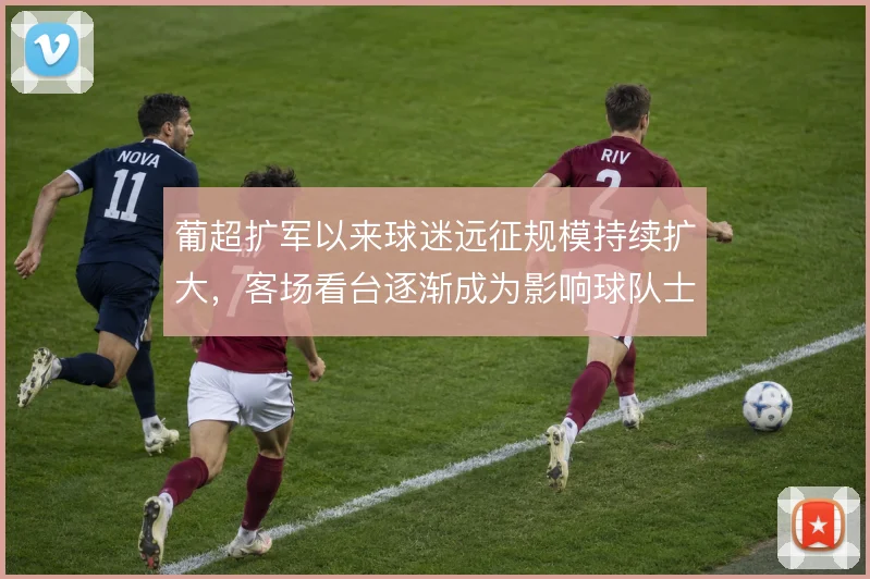葡超扩军以来球迷远征规模持续扩大，客场看台逐渐成为影响球队士气的变量