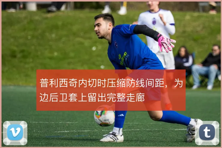 普利西奇内切时压缩防线间距，为边后卫套上留出完整走廊