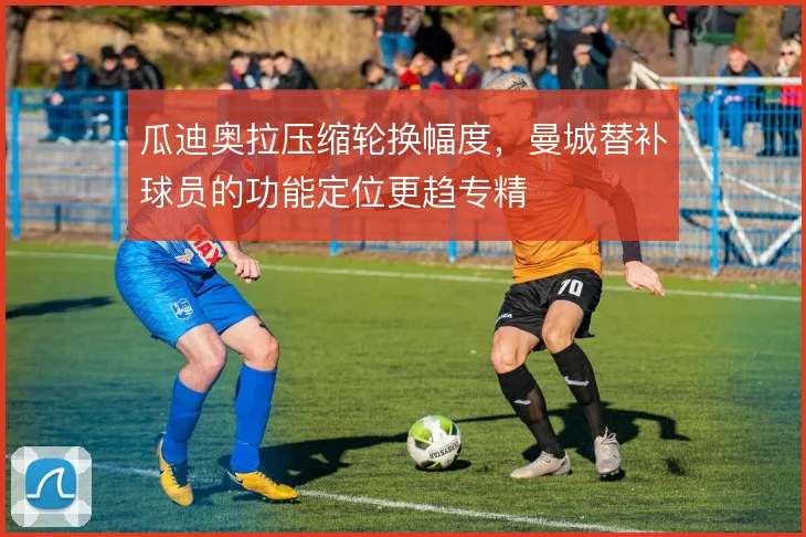 瓜迪奥拉压缩轮换幅度，曼城替补球员的功能定位更趋专精