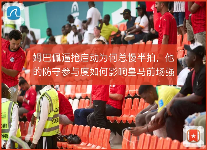 姆巴佩逼抢启动为何总慢半拍,他的防守参与度如何影响皇马前场强度