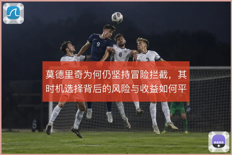 莫德里奇为何仍坚持冒险拦截，其时机选择背后的风险与收益如何平衡