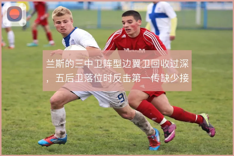 兰斯的三中卫阵型边翼卫回收过深，五后卫落位时反击第一传缺少接应