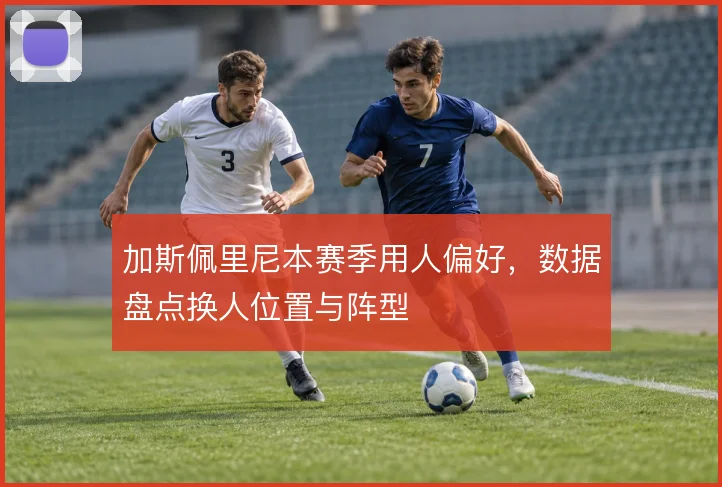 加斯佩里尼本赛季用人偏好，数据盘点换人位置与阵型