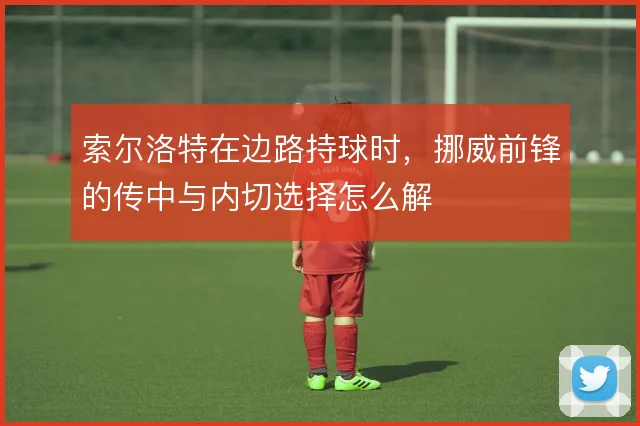 索尔洛特在边路持球时，挪威前锋的传中与内切选择怎么解
